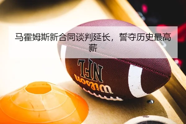 马霍姆斯新合同谈判延长，誓夺历史最高薪